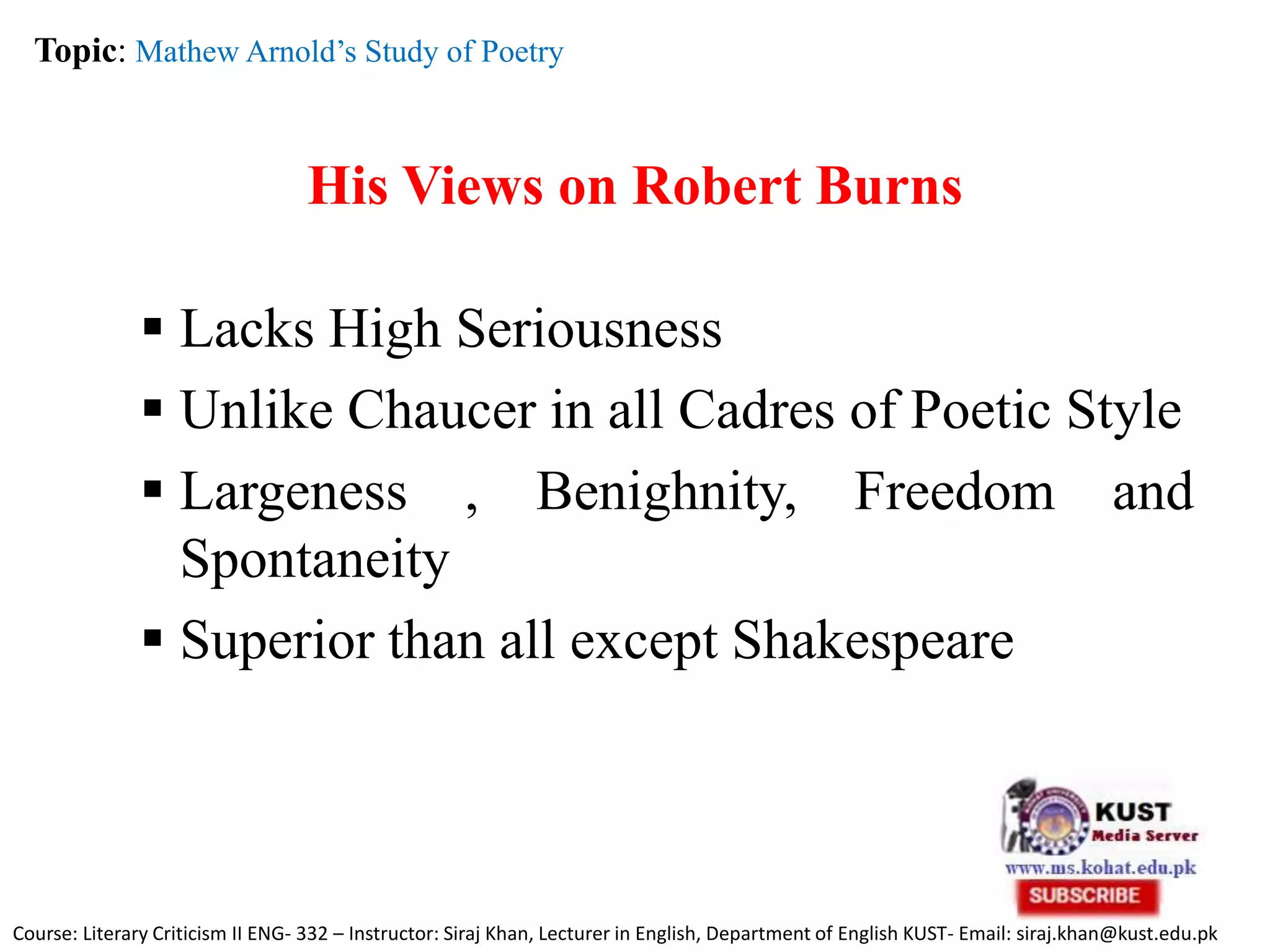 His Views on Robert Burns
 Lacks High Seriousness
 Unlike Chaucer in all Cadres of Poetic Style
 Largeness , Benighnity, Freedom and
Spontaneity
 Superior than all except Shakespeare
Topic: Mathew Arnold’s Study of Poetry
Course: Literary Criticism II ENG- 332 – Instructor: Siraj Khan, Lecturer in English, Department of English KUST- Email: siraj.khan@kust.edu.pk
 