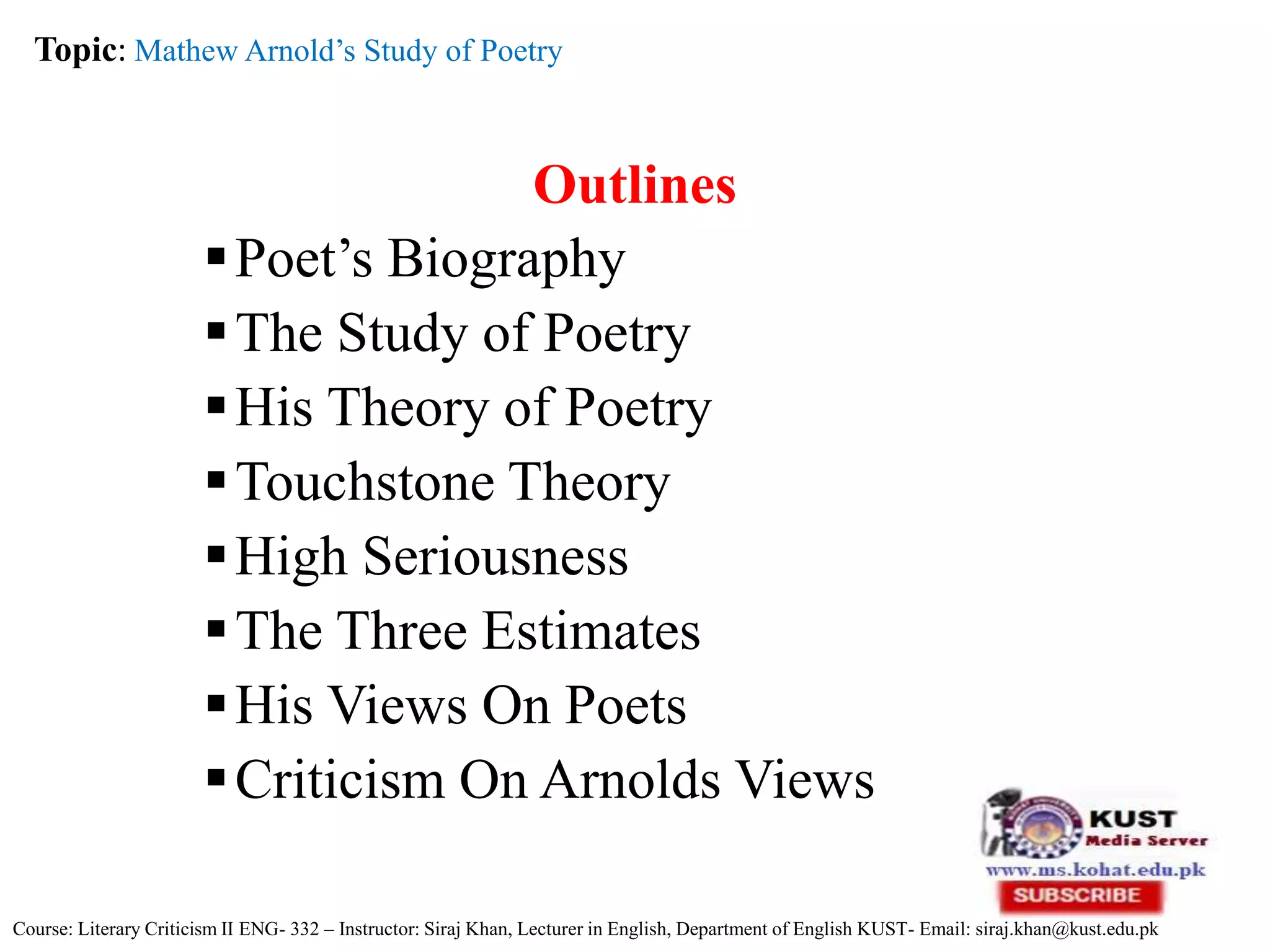 Outlines
Poet’s Biography
The Study of Poetry
His Theory of Poetry
Touchstone Theory
High Seriousness
The Three Estimates
His Views On Poets
Criticism On Arnolds Views
Topic: Mathew Arnold’s Study of Poetry
Course: Literary Criticism II ENG- 332 – Instructor: Siraj Khan, Lecturer in English, Department of English KUST- Email: siraj.khan@kust.edu.pk
 