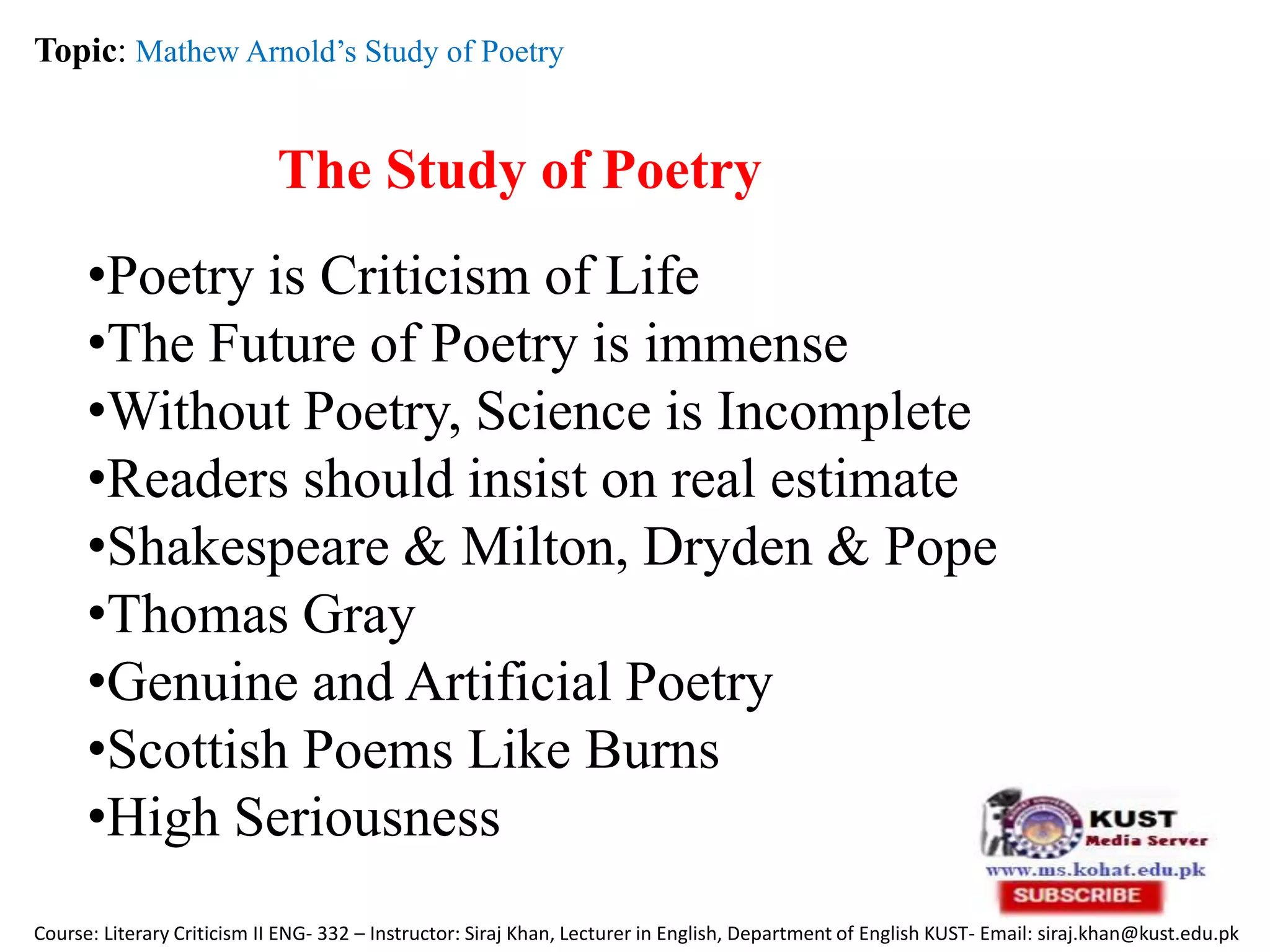 The Study of Poetry
Topic: Mathew Arnold’s Study of Poetry
Course: Literary Criticism II ENG- 332 – Instructor: Siraj Khan, Lecturer in English, Department of English KUST- Email: siraj.khan@kust.edu.pk
•Poetry is Criticism of Life
•The Future of Poetry is immense
•Without Poetry, Science is Incomplete
•Readers should insist on real estimate
•Shakespeare & Milton, Dryden & Pope
•Thomas Gray
•Genuine and Artificial Poetry
•Scottish Poems Like Burns
•High Seriousness
 