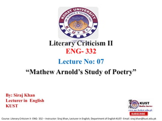 Literary Criticism II
ENG- 332
Lecture No: 07
“Mathew Arnold’s Study of Poetry”
Course: Literary Criticism II- ENG- 332 – Instructor: Siraj Khan, Lecturer in English, Department of English KUST- Email: siraj.khan@kust.edu.pk
By: Siraj Khan
Lecturer in English
KUST
 