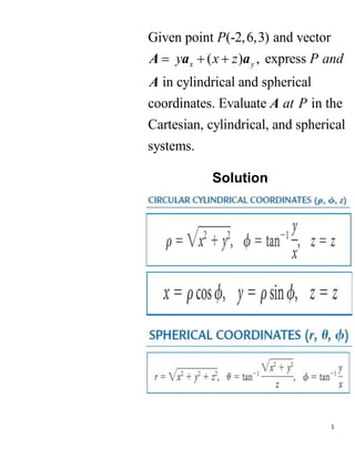 1
Given point (-2,6,3) and vector
( ) , express
in cylindrical and spherical
coordinates. Evaluate in the
Cartesian, cylindrical, and spherical
systems.
x y
P
y x z P and
at P
  
A a a
A
A
Solution
 