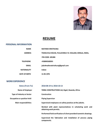 RESUME
PERSONAL INFORMATION
NAME MATHEW KRISTHURAJ
ADDRESS THANUVILA HOUSE, PULLICHIRA.P.O. KOLLAM, KERALA, INDIA,
PIN CODE -691304
TELEPHONE +918943160393
EMAIL jobs4mathewkristhuraj@gmail.com
NATIONALITY Indian
DATE OF BIRTH 11-05-1976
WORK EXPERIENCE
Dates (From-To) 2018-08-19 to 2018-10-13
Name of Employer TERRA CONSTRUCTIONS Ltd, Kigali, Rwanda, Africa
Type of Industry or Sector Construction
Occupation or position held Piping Supervisor
Main responsibilities Supervised employees on safety practices at the jobsite.
Worked with plant representatives in scheduling work and
obtaining work permits.
Performed field verification of client provided isometric drawings.
Supervised the fabrication and installation of process piping
components.
 