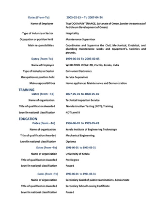 Dates (From-To) 2005-02-15 – To 2007-04-24
Name of Employer TAWOOSMAINTENANCE,Sultanate of Oman.(underthe contractof
Petroleum Development of Oman)
Type of Industry or Sector Hospitality
Occupation or position held Maintenance Supervisor
Main responsibilities Coordinates and Supervise the Civil, Mechanical, Electrical, and
plumbing maintenance works and Equipment’s, facilities and
grounds.
Dates (From-To) 1999-06-01 To 2005-02-05
Name of Employer WHIRLPOOL INDIA LTD, Cochin, Kerala, India
Type of Industry or Sector Consumer Electronics
Occupation or position held Service Supervisor
Main responsibilities Home appliances Maintenance and Demonstration
TRAINING
Dates (From –To) 2007-05-01 to 2008-05-10
Name of organization Technical Inspection Service
Title of qualification Awarded Nondestructive Testing (NDT), Training
Level in national classification NDT Level II
EDUCATION
Dates (From –To) 1996-06-01 to 1999-05-28
Name of organization Kerala Institute of Engineering Technology
Title of qualification Awarded Mechanical Engineering
Level in national classification Diploma
Dates (From –To) 1991-06-01 to 1993-03-31
Name of organization University of Kerala
Title of qualification Awarded Pre Degree
Level in national classification Passed
Dates (From –To) 1990-06-01 to 1991-03-31
Name of organization Secondary board of public Examinations, Kerala State
Title of qualification Awarded Secondary School Leaving Certificate
Level in national classification Passed
 