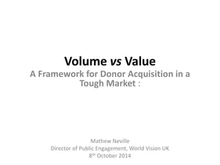 Volume vsValue 
A Framework for Donor Acquisition in a Tough Market : 
Mathew Neville 
Director of Public Engagement, World Vision UK 
8thOctober 2014  
