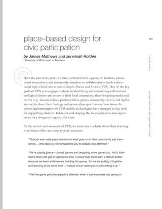 place–based design for
civic participation
University of Wisconsin — Madison

At the end of each semester of PPS, we interview students about their learning
experiences. Here are some typical responses:
“Nobody ever really pays attention to what goes on in their community, just themselves ... [this class is] kind of teaching you to actually pay attention.”
“We’re playing [place— based] games and designing some games too. And I think
that if other kids got to experience that, it would help them learn a little bit better
because we learn while we are building the games. So we are putting it together
and learning at the same time ... Instead of just reading it or just looking it up.”
“Well the game got other people’s attention when it came to what was going on

james mathews and jeremiah holden

Over the past three years we have partnered with a group of teachers, educational researchers, and community members to collaboratively teach a place–
based high school course called People, Places, and Stories (PPS). One of the key
goals of PPS is to engage students in identifying and researching cultural and
ecological themes and issues in their local community, then designing media and
events (e.g., documentaries, photo exhibits, games, community events, and digital
stories) to share their findings and personal perspectives on these issues. In
recent implementations of PPS, mobile technologies have emerged as key tools
for supporting students’ fieldwork and shaping the media products and experiences they design throughout the class.

mobile civics

by James Mathews and Jeremiah Holden

133

 