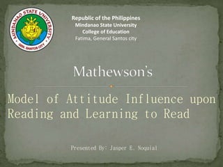 Model of Attitude Influence upon
Reading and Learning to Read
Presented By: Jasper E. Noquial
Republic of the Philippines
Mindanao State University
College of Education
Fatima, General Santos city
 