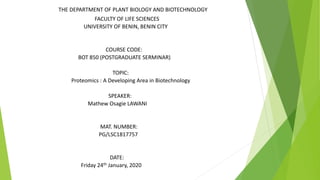 THE DEPARTMENT OF PLANT BIOLOGY AND BIOTECHNOLOGY
FACULTY OF LIFE SCIENCES
UNIVERSITY OF BENIN, BENIN CITY
COURSE CODE:
BOT 850 (POSTGRADUATE SERMINAR)
TOPIC:
Proteomics : A Developing Area in Biotechnology
SPEAKER:
Mathew Osagie LAWANI
MAT. NUMBER:
PG/LSC1817757
DATE:
Friday 24th January, 2020
 