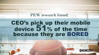 PEW research found: 	
CEO’s pick up their mobile
device 51% of the time
because they are BORED
@msweezey	
 