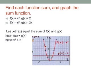Find each function sum, and graph the
sum function.
a) f(x)= x2, g(x)= 2
b) f(x)= x2, g(x)= 3x


1.a) Let h(x) equal the sum of f(x) and g(x)
h(x)= f(x) + g(x)
h(x)= x2 + 2
 