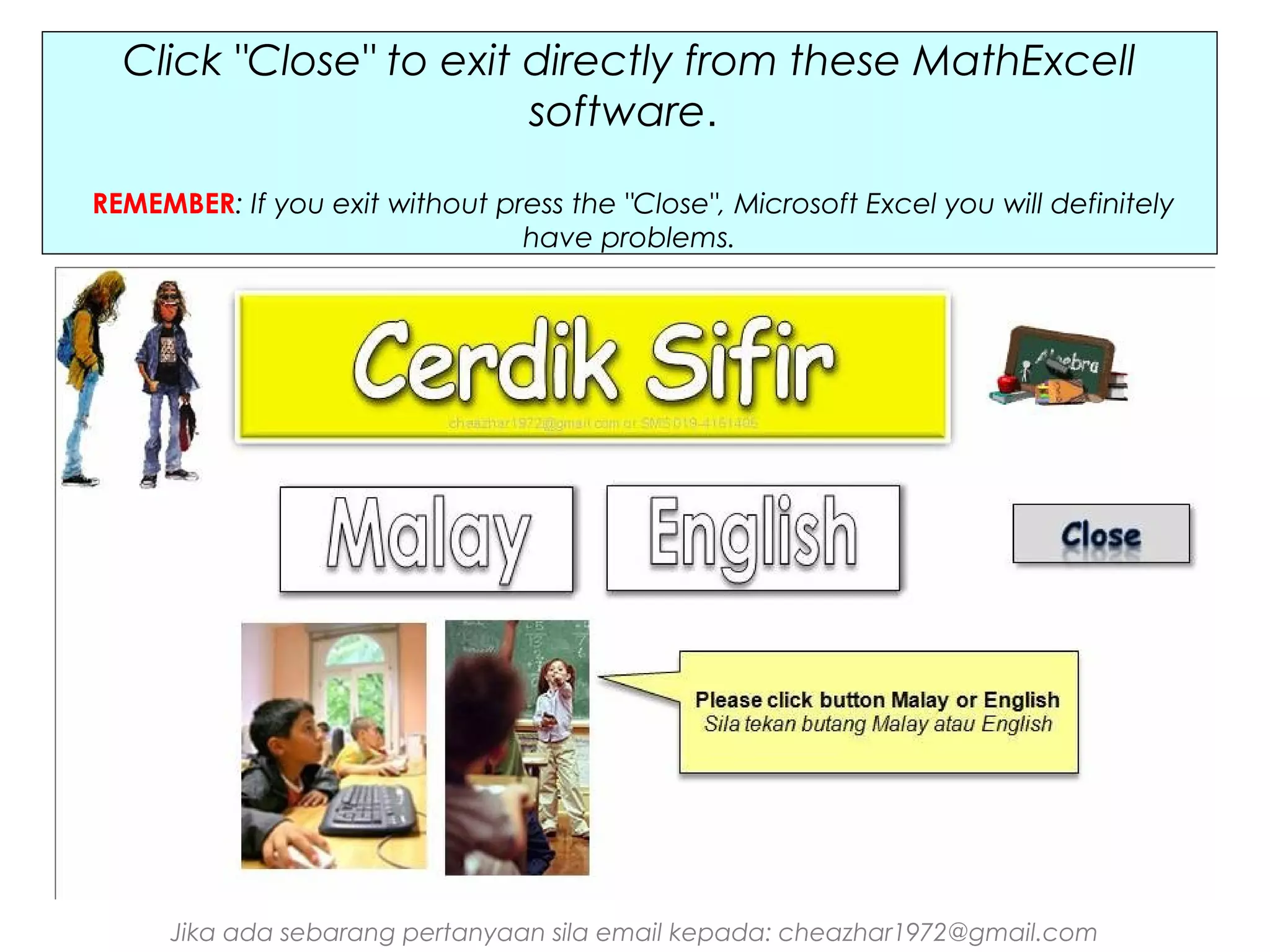 Click "Close" to exit directly from these MathExcell
software.
REMEMBER: If you exit without press the "Close", Microsoft Excel you will definitely
have problems.

Jika ada sebarang pertanyaan sila email kepada: cheazhar1972@gmail.com

 