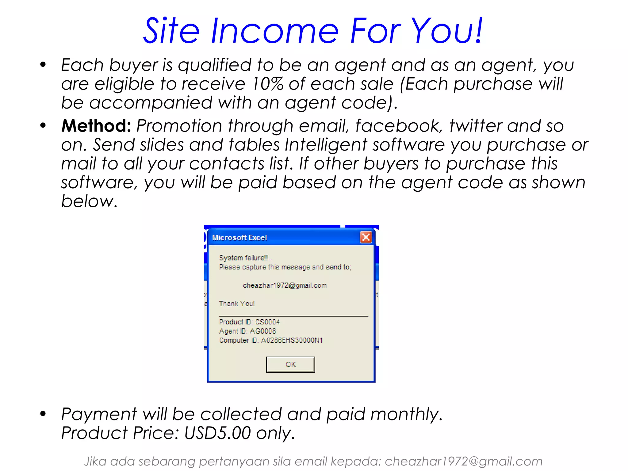 Site Income For You!
• Each buyer is qualified to be an agent and as an agent, you
are eligible to receive 10% of each sale (Each purchase will
be accompanied with an agent code).
• Method: Promotion through email, facebook, twitter and so
on. Send slides and tables Intelligent software you purchase or
mail to all your contacts list. If other buyers to purchase this
software, you will be paid based on the agent code as shown
below.

• Payment will be collected and paid monthly.
Product Price: USD5.00 only.
Jika ada sebarang pertanyaan sila email kepada: cheazhar1972@gmail.com

 