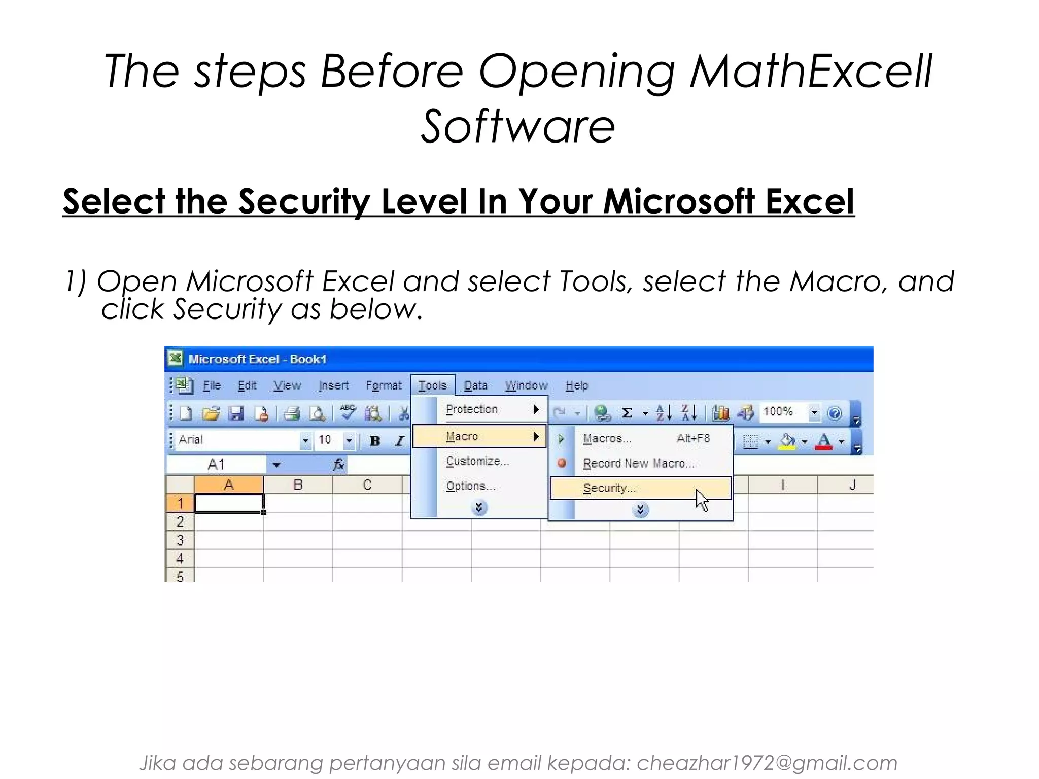 The steps Before Opening MathExcell
Software
Select the Security Level In Your Microsoft Excel
1) Open Microsoft Excel and select Tools, select the Macro, and
click Security as below.

Jika ada sebarang pertanyaan sila email kepada: cheazhar1972@gmail.com

 