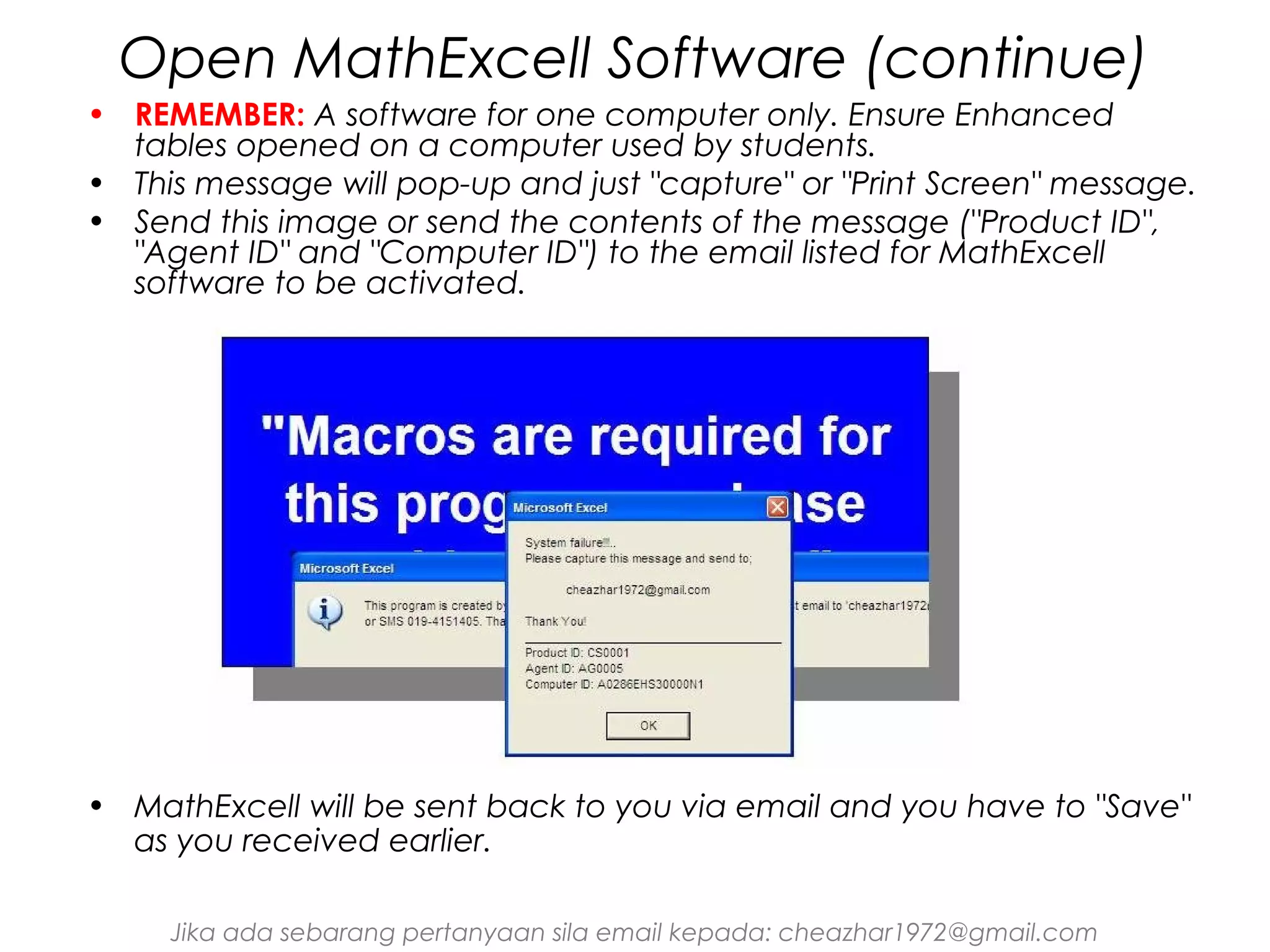 Open MathExcell Software (continue)
• REMEMBER: A software for one computer only. Ensure Enhanced
tables opened on a computer used by students.
• This message will pop-up and just "capture" or "Print Screen" message.
• Send this image or send the contents of the message ("Product ID",
"Agent ID" and "Computer ID") to the email listed for MathExcell
software to be activated.

• MathExcell will be sent back to you via email and you have to "Save"
as you received earlier.
Jika ada sebarang pertanyaan sila email kepada: cheazhar1972@gmail.com

 