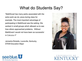 What do Students Say?
“MathExcel has many perks associated with the
extra work we do; pizza during class for
example. The most important advantage of
participating in MathExcel was the setting. We
worked in small groups which allowed us to see
how others approached problems. Without
MathExcel I would not have been as successful
in Calculus I​!”
Jamesha Ricketts, Louisville, Kentucky
STEM Education Major
 