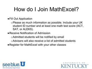 How do I Join MathExcel?
●Fill Out Application
oPlease as much information as possible. Include your UK
student ID number and at least one math test score (ACT,
SAT, or ALEKS).
●Receive Notification of Admission
oAdmitted students will be notified by email
oAdvisers will also receive a list of admitted students
●Register for MathExcel with your other classes
 