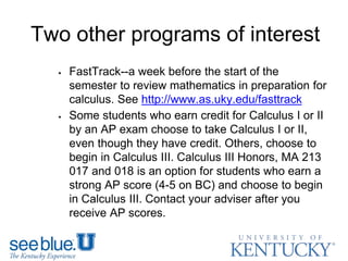 Two other programs of interest
 FastTrack--a week before the start of the
semester to review mathematics in preparation for
calculus. See http://www.as.uky.edu/fasttrack
 Some students who earn credit for Calculus I or II
by an AP exam choose to take Calculus I or II,
even though they have credit. Others, choose to
begin in Calculus III. Calculus III Honors, MA 213
017 and 018 is an option for students who earn a
strong AP score (4-5 on BC) and choose to begin
in Calculus III. Contact your adviser after you
receive AP scores.
 