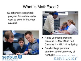 What is MathExcel?
●A nationally-recognized
program for students who
want to excel in first-year
calculus
● A one-year long program:
Calculus I – MA 113 in Fall
Calculus II – MA 114 in Spring
● Small-college personal
attention at the University of
Kentucky
 
