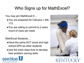 Who Signs up for MathExcel?
You may join MathExcel if…
●You are prepared for Calculus I, MA
113
●You are willing to commit to 2 extra
hours of class per week
MathExcel Students…
●Have the same ACT score and high
school GPA as other students
●Use the extra class time to develop
their problem solving skills
 
