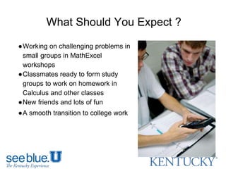 What Should You Expect ?
●Working on challenging problems in
small groups in MathExcel
workshops
●Classmates ready to form study
groups to work on homework in
Calculus and other classes
●New friends and lots of fun
●A smooth transition to college work
 