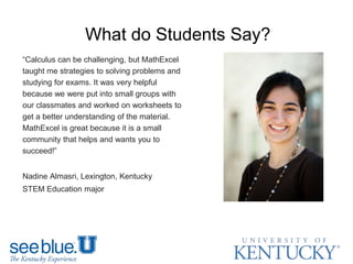 What do Students Say?
“Calculus can be challenging, but MathExcel
taught me strategies to solving problems and
studying for exams. It was very helpful
because we were put into small groups with
our classmates and worked on worksheets to
get a better understanding of the material.
MathExcel is great because it is a small
community that helps and wants you to
succeed!”
Nadine Almasri, Lexington, Kentucky
STEM Education major
 