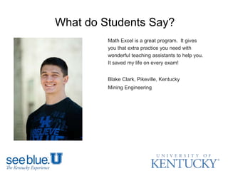 What do Students Say?
Math Excel is a great program. It gives
you that extra practice you need with
wonderful teaching assistants to help you.
It saved my life on every exam!
Blake Clark, Pikeville, Kentucky
Mining Engineering
 