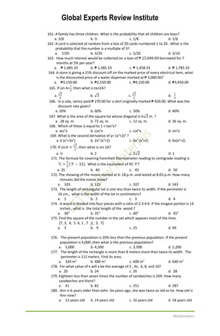 Global Experts Review Institute
Mathematics
161. A family has three children. What is the probability that all children are boys?
a. 3/8 b. ½ c. 1/8 d. 1/6
162. A card is selected at random from a box of 20 cards numbered 1 to 20 . What is the
probability that the number is a multiple of 3?
a. 7/20 b. 3/20 c. 5/20 d. 3/10
163. How much interest would be collected on a loan of ₱ 25,000.00 borrowed for 7
months at 5% per year?
a. ₱ 1,485.33 b. ₱ 1,585.33 c. ₱ 1,458.33 d. ₱ 1,785.33
164. A store is giving a 15% discount off on the marked price of every electrical item, what
is the discounted price of a water dispenser marked at ₱ 3,000.00?
a. ₱3,150.00 b. ₱2,550.00 c. ₱4,150.00 d. ₱3,450.00
165. If sin A=
1
2
, then what is tan2A?
a.
√3
4
b. √3 c.
√3
2
d.
1
3
166. In a sale, Janice paid ₱ 270.00 for a skirt originally marked ₱ 450.00. What was the
discount rate given?
a. 20% b. 60% c. 50% d. 40%
167. What is the area of the square lot whose diagonal is 6√2 m. ?
a. 28 sq. m. b. 72 sq. m. c. 12 sq. m. d. 36 sq. m.
168. Which of these is equal to 1 + tan2
x?
a. sec2
x b. cos2
x c. cot2
x d. sin2
x
169. What is the second derivative of y= (x3
+2)2
?
a. 6 (x5
+3x2
) b. 2x2
(x3
+2) c. 6x2
(x3
+2) d. 6x(x3
+2)
170. If sin𝐴 =
√2
2
, then what is sin 2A?
a. ½ b. 2 c. 2√2 d. 1
171. The formula for covering Farenheit thermometer reading to centigrade reading is
˚C =
5
9
(˚𝐹 − 32). What is the equivalent of 95 ˚𝐹?
a. 35 b. 40 c. 45 d. 50
172. The showing of the movie started at 6: 18 p.m. and lasted at 8:05 p.m. How many
minutes did the movie show?
a. 103 b. 123 c. 107 d. 143
173. The length of rectangular lot is one less than twice its width. If the perimeter is
16 cm., what is the width of the lot in centimeters?
a. 1 b. 2 c. 3 d. 4
174. A wood is divided into four pieces with a ratio of 2:3:4:6 .If the longest portion is 14
inches , what is the total length of the wood ?
a. 30” b. 35” c. 40” d. 45”
175. Find the square of the number in the set which appears most of the time.
{7, 3, 4, 5 6, 1 , 7 ,2, 3, 7}
a. 3 b. 9 c. 25 d. 49
176. The present population is 20% less than the previous population. If the present
population is 4,000 ,then what is the previous population?
a. 5,000 b. 4,500 c. 3,500 d. 5,200
177. The length of the rectangle is more than 8 meters more than twice its width . The
perimeter is 112 meters. Find its area.
a. 320 m2
b. 400 m2
c. 600 m2
d. 640 m2
178. For what value of x will x be the average of 2 , 4x , 6, 8, and 10?
a. 20 b. 24 c. 26 d. 28
179. Eighteen less than seven times the number of sandwiches is 269. How many
sandwiches are there?
a. 41 b. 82 c. 251 d. 287
180. Ann is 6 years older than John. Six years ago, she was twice as old as he. How old is
Ann now?
a. 12 years old b. 14 years old c. 16 years old d. 18 years old
 