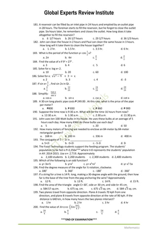 Global Experts Review Institute
Mathematics
181. A reservoir can be filled by an inlet pipe in 24 hours and emptied by an outlet pipe
in 28 hours. The foreman starts to fill the reservoir, but he forgot to close the outlet
pipe. Six hours later, he remembers and closes the outlet. How long does it take
altogether to fill the reservoir?
a. 6 1/7 hours b. 26 1/7 hours c. 29 1/7 hours d. 36 1/3 hours
182. John can clean the house in 2 hours and Paul can clean the same house in 3 hours.
How long will it take them to clean the house together?
a. 1. 2 hr. b. 1.5 hr. c. 3.5 hr. d. 6 hr.
183. What is the period of the function y= cos
1
2
x?
a. 2𝜋 b. 4𝜋 c.
𝜋
4
d.
𝜋
2
184. Find the value of x if 9x
= 272
.
a. 3 b. 4 c. 5 d. 6
185. Solve for x: log x= 2.
a. 10 b. 20 c. 60 d. 100
186. Solve for x: √𝑥2 − 9 + 3 = x
a. 2 b. 3 c. 4 d. -3
187. If sin x=
3
5
, find sin 2x in QI .
a.
4
5
b.
12
25
c.
24
25
d.
20
25
188. Simplify:
tan 𝑥
sec 𝑥
a. cos x b. sin x c. csc x d. cot x
189. A 30-cm long plastic pipe costs ₱ 249.00 . At this rate, what is the price of the pipe
per meter?
a. ₱800 b. ₱ 830 c. ₱ 860 d. ₱ 900
190. Suppose the time now is 9:30 a.m. What will be the time 16 hours from now?
a. 12:30 a.m. b. 1:30 a.m. c. 2:30 a.m. d. 11:30 p.m.
191. John uses ten 100-Watt bulbs in his house. He uses these bulbs at an average of 5
hours each day. How many KWH do these bulbs use each day?
a. 5 b. 10 c. 20 d. 50
192. How many meters of fencing are needed to enclose an 84-meter by 84-meter
rectangular garden?
a. 168 m b. 200 m c. 336 m d. 400 m
193. The conjugate of 5 − 2𝑖 is ______________________.
a. 5+2i b. -5+2i c. -5-2i d. 3i
194. The Food Technology students support the feeding program. The students’
population to be fed is P=2,356e0.01t
where t=0 represents the students’ population
in AY: 2014-2015. Use e≈ 2.718. Approximately
a. 2,100 students b. 2,200 students c. 2,300 students d. 2,400 students
195. Which of the following is an odd function?
a. y= 3x+5 b. y=x2
c. y=-x4
+x2
d. y= x3
-5x
196. Find the degree measure of the angle for ½ rotation, clockwise.
a. 180˚ b. 360˚ c. -180˚ d. -360˚
197. If a string for a tree is 14 ft. long, making a 30-degree angle with the ground, then how
far is the base of the tree from the peg anchoring the wire? Approximately
a. 12 ft. b. 13 ft. c. 14 ft. d. 15 ft.
198. Find the area of the triangle: angle C= 60˚, side a= 30 cm, and side b= 45 cm.
a. 584.57 sq.cm. b. 675 sq. cm. c. 675 √3 sq. cm. d. 584 √3 sq. cm.
199. Two planes travel from opposite direction. Plane A travels 70 kph from one
direction, and plane B travels from opposite direction at the rate of 90 kph. If the
distance is 640 km, in how many hours the two planes intersect?
a. 1 hr b. 2 hr c. 3 hr d. 4 hr
200. Find the value of 𝐴𝑟𝑐𝑐𝑜𝑠 (𝑆𝑖𝑛
3𝜋
4
) .
a.
3𝜋
4
b.
𝜋
4
c.
5𝜋
6
d.
𝜋
6
***END OF EXAMINATION***
 