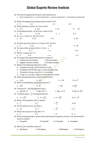 Global Experts Review Institute
Mathematics
18. The roots of a polynomial function is also referred to as
a. factor of polynomial b. zero of a polynomial c. value of a polynomial d. remainder of a polynomial
19. What is the degree of the polynomial 8x3
-2x+6x2
+7x5
-6?
a. 3 b. 1 c. 5 d. 2
20. Which binomial is a factor of x3
+5x2
+2x+10?
a. x+5 b. x+2 c. x-2 d. x-5
21. In the polynomial f(x) = 3x3
-4x2
+5x-6 , what is f(-1)?
a. 12 b. -18 c. -7 d. 3
22. If x= 2, y= -1 and z= 0 , then 3x2
-y+3z is
a. 10 b. 13 c. 15 d. 18
23. Find the value of k so that x-1 is a factor of 2x3
-3x2
+kx-5.
a. 6 b. 12 c. 15 d. 18
24. The value of the constant is P(x) = x2
-7+2x is
a. 2 b. -7 c. 1 d. 0
25. What is x in log3 (x+1) = 2 ?
a. 9 b. 8 c. 6 d. 7
26. The range of the exponential function is consists of
a. Positive and real numbers c. All real numbers
b. Negative and real numbers d. Complex numbers
27. Which of the following statements is false?
a. The graph of y=loga x will all intersect at (1,0).
b. The graph of the function loga x= y will cross the y-axis.
c. The graph of y=loga x ,where a> 1, is increasing.
d. In loga x= y, y can be a negative ,zero or positive number.
28. Which equation describes an exponential function?
a. y=3x b. y=x3
c. y = 3x d. y= 𝑥
1
3
29. Which of the following could not be equal to 2?
a. (4)
1
2 b. 8
1
3 c. 32
1
5 d. (
8
4
)2
30. Transform 63
= 216 into logarithmic form.
a. log3 216 = 6 b. log6 216 = 3 c. log216 3 = 6 d. log6 6 = 216
31. Transform log3 h =
4
5
into exponential form.
a. ℎ = (
4
5
)3
b. ℎ = (
1
3
)4
c. ℎ = (
4
5
)5
d. ℎ = 3
4
5
32. What is the equivalent of 45˚ in radians?
a.
𝜋
4
b.
4
𝜋
c.
3𝜋
4
d. 4𝜋
33. The circumference of a unit circle is
a. 2𝜋 b. 𝜋 c.
3𝜋
4
d.
𝜋
2
34. What is the value of m in log3 243 = m?
a. 2 b. 3 c. 4 d. 5
35. Which among the graphs, used to show relationships among parts as well as the relationship of
a part to a whole?
a. line graph b. bar graph c. circle graph d. pictograph
36. What is
3
4
of a revolution equal to?
a. 90 degrees b. 120 degrees c. 180 degrees d. 270 degrees
 