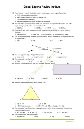 Global Experts Review Institute
Mathematics
57. If each side of a triangle doubled in length , what happens to the angle of a triangle?
a. Their measures are also doubled.
b. Each angle is reduced to half of its original size.
c. The angles remain the same.
d. Cannot be determined unless we measure the angles.
58. The radii of two circles are 10 cm and 11 cm . How many square centimeters is the area of the
larger circle greater than the area of smaller circle?
a. 65.94 cm b. 75.94 cm c. 55.74 cm d. 60.94 cm
59. It is an angle pair which has a common side and a common vertex but no interior points in
common.
a. Vertical angles b. linear pair c. adjacent angle d. complementary angle
60. Line M and N intersect as shown in the figure below. What is the measure of angle 2 if measure
of angle 1 = 68˚?
a. 121 ˚ b. 112 ˚ c. 132˚ d. 142˚
1 2
M N
61. Two non-opposite angles of a parallelogram are
a. congruent b. complementary c. right d. supplementary
62. The measure of a semi-circle is
a. 360˚ b. 90˚ c. 180˚ d. 45˚
63. Which of the following is the area of a rectangle given the figure? x+3
x
a. 2x+2x+6 b. 4x+6 c. 4x2
+12 d. x2
+3x
64. Which of the following is false about triangle XYZ?
Y

X Z
a. 𝑋𝑌̅̅̅̅̅ ≅ 𝑌𝑍̅̅̅̅̅ c. 𝑋𝑌̅̅̅̅̅ ≅ 𝑋𝑍̅̅̅̅̅
b. ∆ XYZ is an isosceles. d. 𝑋𝑌̅̅̅̅̅, 𝑌𝑍̅̅̅̅̅ and 𝑋𝑍̅̅̅̅̅ are the sides of ∆ XYZ.
65. The measure of one of the angles in a supplementary pair is three times that of the other,the
measure of each angle is
a. 40˚ and 140˚ b. 60˚ and 120˚ c. 25˚ and 165˚ d. 45˚ and 135˚
66. The longest side of the right triangle is
a. hypotenuse b. side c. legs d. angle
 