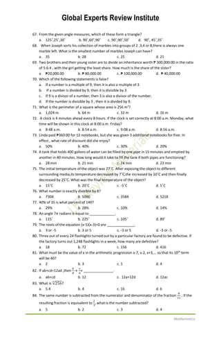 Global Experts Review Institute
Mathematics
67. From the given angle measures, which of these form a triangle?
a. 125˚,25˚,30˚ b. 90˚,60˚,90˚ c. 90˚,90˚,50˚ d. 90˚, 45˚,35˚
68. When Joseph sorts his collection of marbles into groups of 2 ,3,4 or 8,there is always one
marble left. What is the smallest number of marbles Joseph can have?
a. 35 b. 28 c. 25 d. 21
69. Two brothers and their young sister are to divide an inheritance worth ₱ 300,000.00 in the ratio
of 5:6:4 , with the girl getting the least share. How much is the share of the sister?
a. ₱20,000.00 b. ₱ 80,000.00 c. ₱ 100,000.00 d. ₱ 40,000.00
70. Which of the following statements is false?
a. If a number is a multiple of 9, then it is also a multiple of 3.
b. If a number is divided by 9, then it is divisible by 3.
c. If 9 is a divisor of a number, then 3 is also a divisor of the number.
d. If the number is divisible by 3 , then it is divided by 9.
71. What is the perimeter of a square whose area is 256 m2
?
a. 1,024 m b. 64 m c. 32 m d. 16 m
72. A clock is 4 minutes ahead every 8 hours. If the clock is set correctly at 8:00 a.m. Monday, what
time will be shown in this clock at 8:00 a.m. Friday?
a. 8:48 a.m. b. 8:54 a.m. c. 9:08 a.m. d. 8:56 a.m.
73. Linda paid ₱360.00 for 12 notebooks, but she was given 3 additional notebooks for free. In
effect , what rate of discount did she enjoy?
a. 50% b. 40% c. 30% d. 20%
74. A tank that holds 400 gallons of water can be filled by one pipe in 15 minutes and emptied by
another in 40 minutes. How long would it take to fill the tank if both pipes are functioning?
a. 28 min b. 21 min c. 24 min d. 23 min
75. The initial temperature of the object was 27˚C. After exposing the object to different
surrounding media,its temperature decreased by 7˚C,the increased by 10˚C and then finally
decreased by 25˚C. What was the final temperature of the object?
a. 15˚C b. 20˚C c. -5˚C d. 5˚C
76. What number is exactly divisible by 8?
a. 7304 b. 5000 c. 3584 d. 5218
77. 40% of 35 is what percent of 140?
a. 29% b. 28% c. 10% d. 14%
78. An angle 7𝜋 radians is equal to _____________.
a. 115˚ b. 225˚ c. 105˚ d. 89˚
79. The roots of the equation (x-5)(x-3)=0 are ______________.
a. 3 or -5 b. 3 or 5 c. -3 or 5 d. -3 or -5
80. Three out of every 24 flashlights turned out by a particular factory are found to be defective. If
the factory turns out 1,248 flashlights in a week, how many are defective?
a. 18 b. 72 c. 156 d. 416
81. What must be the value of x in the arithmetic progression x-7, x-2, x+3,… so that its 10th
term
will be 40?
a. 2 b. 3 c. 1 d. 4
82. If ab+cd=12ad ,then
𝑏
𝑑
+
𝑐
𝑎
= _______________.
a. ab+cd b. 12 c. 12a+12d d. 12ac
83. What is √256
4
?
a. 5.4 b. 4 c. 16 d. 6
84. The same number is subtracted from the numerator and denominator of the fraction
8
11
. If the
resulting fraction is equivalent to
2
3
, what is the number subtracted?
a. 5 b. 2 c. 3 d. 4
 