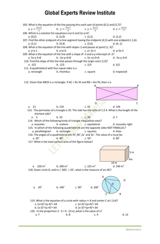 Global Experts Review Institute
Mathematics
105. What is the equation of the line passing thru each pair of points (0,1) and (5,7)?
a. 𝑦 =
6𝑥+5
5
b. 𝑦 =
7𝑥+7
4
c. 𝑦 =
5𝑥+1
6
d. 𝑦 =
4𝑥+1
7
106. Which is a solution for equations x+y=2 and 2x-y=4?
a. (0,2) b. (2,0) c. (2,2) d. (1,2)
107. Find the other endpoint of a line segment having the midpoint (4,5) with one endpoint (-1,6).
a. (3,1) b. (9,4) c. (5,6) d. (4,-1)
108. What is the equation of the line with slope= 2 and passes at point (1,-3)?
a. y=x-1 b. y=x+2 c. y= 2x-1 d. y=2x-5
109. What is the equation of the line with a slope of -5 and a y-intercept of -3?
a. 5x-y-3=0 b. -5x-y+3=0 c. 5x +y+3=0 d. -5x-y-3=0
110. Find the slope of the line that passes through the origin and (-2,3)?
a. -3/2 b. -2/3 c. 2/3 d. 3/2
111. A quadrilateral with four equal sides is a
a. rectangle b. rhombus c. square d. trapezoid
112. Given that ABCD is a rectangle. If AC = 9x-35 and BD = 4x+70, then x is
A B
D C
a. 21 b. 154 c. 42 d. 144
113. The perimeter of a triangle is 35. The side has the ratio of 1:2:4. What is the length of the
shortest side?
a. 5 b. 10 c. 20 d. 7
114. Which of the following kinds of triangle inequalities exist?
a. isosceles b. scalene c. equilateral d. isosceles right
115. In which of the following quadrilaterals are the opposite sides NOT PARALLEL?
a. parallelogram b. rectangle c. squares d. kites
116. The angles of a quadrilateral are 70˚,90˚,2x˚ and 3x˚. The value of x must be:
a. 30˚ b. 40˚ c. 50˚ d. 60˚
117. What is the total surface area of the figure below?
5 m
4m
10 m
a. 220 m2
b. 200 m2
c. 225 m2
d. 240 m2
118. Given circle O, and m BAC = 20˚, what is the measure of arc BC?
A
D
O
a. 20˚ b. 140˚ c. 90˚ d. 100˚
C B
119. What is the equation of a circle with radius r= 8 and center C at (-3,4)?
a. (x+3)2
+(y-4)2
= 64 c. (x+3)2
+(y+4)2
= 64
b. (x-3)2
+(y-4)2
= 64 d. (x-3)2
+(y+4)2
= 64
120. In the proportion 2 : 3 = 6 : (2+x) ,what is the value of x?
a. 7 b. 8 c. 9 d. 12
 