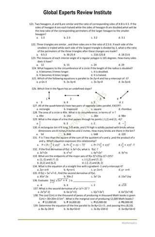 Global Experts Review Institute
Mathematics
121. Two hexagons ,A and B,are similar and the ratio of corresponding sides of A:B is 4:3. If the
sides of hexagon A are each halved while the sides of hexagon B are doubled,what will be
the new ratio of the corresponding perimeters of the larger hexagon to the smaller
hexagon?
a. 1:3 b. 2:3 c. 3:2 d. 3:1
122. Three triangles are similar , and their sides are in the ratio of 2:5:6. If each side of the
smallest is tripled while each side of the largest triangle is divided by 3, what is the ratio
of the perimeters of the three triangles after these changes are made?
a. 6:5:3 b. 36:25:4 c. 216:125:8 d. 18:15:6
123. The measure of each interior angle of a regular polygon is 165 degrees. How many sides
does it have?
a. 12 b. 15 c. 24 d. 29
124. What happens to the circumference of a circle if the length of the radius is doubled?
a. It becomes 3 times longer. c. It is doubled.
b. It becomes 4 times longer. d. It is halved.
125. Which of the following equations is parallel to 3x-2y=4 and has y-intercept of -3?
a. y=2x-3 b. 2x-3y=6 c. 2x-3y=4 d. 3x-2y=6
126. Which line in the figure has an undefined slope?
1 2 3 4
a. 3 b. 4 c. 2 d. 1
127. All of the quadrilaterals have two pairs of opposite sides parallel, EXCEPT:
a. rectangle b. trapezoid c. square d. rhombus
128. The area of a circle is 49𝜋. What is its circumference, in terms of 𝜋 ?
a. 49𝜋 b. 14𝜋 c. 28𝜋 d. 98𝜋
129. What is the slope of a line that passes through he points (-1,2) and (3, -4)?
a.
3
2
b. 3 c. 2. d. −
3
2
130. A rectangular bin 4 ft long, 3 ft wide, and 2 ft high is solidly packed with bricks whose
dimensions are 8 inches,4 inches and 2 inches. How many bricks are there in the bin?
a. 54 b. 848 c. 648 d. 320
131. P is 7 less than the square of the sum of the quotient of x and y ,and the product of x
and y. Which equation expresses this relationship?
a. P = (7−
𝑥
𝑦
+ 𝑥𝑦)2
b. P= (
𝑥
𝑦
+ 𝑥𝑦 − 7)2
c. P= 7-(
𝑥
𝑦
+ 𝑥𝑦)2
d. (
𝑥
𝑦
+ 𝑥𝑦)2
-7
132. If the first derivative of f(x) is 3x2
+2x, what is f(x) ?
a. 3x3
+2x b. x3
+x2
c. 6x3
+2x2
d. 3x3
+x
133. What are the endpoints of the major axis of 9(x-3)2
+25(y-2)2
=225?
a. (1,-2) and (-7,-2) c. (-1,2) and (7, 2)
b. (0,2) and (6,2) d. (-2, 2) and (8, 2)
134. What is the equation of a straight line with a gradient -1 and y-intercept 4?
a. 2y= x+4 b. 4y=x+1 c. y= 2x+5 d. y= -x+4
135. If f(x) = 5x3
-x2
+3 , find the second derivative of f(x).
a. 45x2
-2x b. 30x-2 c. 3x3
-2x d. 15x3
-2xy
136. Evaluate: lim
𝑥→2
( √3𝑥2 + 4 ) is ________________.
a. -4 b. 4 c. 2 d. √10
137. What is the second derivative of y= (x3
+ 2)2
?
a. 2x2
(x3
-2) b. 6x (x3
+2) c. 6(x5
+3x2
) d. 6x2
(5x2
+8)
138. The cost C(m) in the thousand of pesos of producing m thousand Math books is given
C(m) = 30+20m-0.5m2
. What is the marginal cost of producing 12,000 Math books?
a. ₱ 12,000.00 b. ₱ 16,000.00 c. ₱10,000.00 d. ₱8,000.00
139. Determine the equation of the line parallel to 3x-8y+11= 0 , and passing thru (8,10).
a. 8x-3y-34=0 b. 3x-8y+56=0 c. 3x-8y-104=0 d. 3x+8y+56=0
 