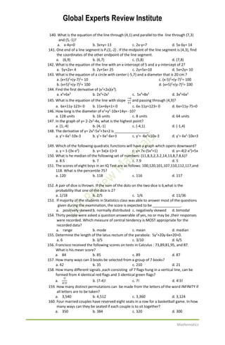 Global Experts Review Institute
Mathematics
140. What is the equation of the line through (4,1) and parallel to the line through (7,3)
and (5,-1)?
a. x-4y=0 b. 3x+y= 13 c. 2x-y=7 d. 5x-6y= 14
141. One end of a line segment is P1(1,-2) . If the midpoint of the line segment is (4,3), find
the coordinates of the other endpoint of the line segment.
a. (6,9) b. (6,7) c. (5,8) d. (7,8)
142. What is the equation of the line with an x-intercept of 5 and a y-intercept of 2?
a. 5y+2x= 4 b. 2y+5x= 25 c. 2y+5x=10 d. 5x+2y= 10
143. What is the equation of a circle with center (-5,7) and a diameter that is 20 cm.?
a. (x+5)2
+(y-7)2
= 10 c. (x-5)2
+(y-7)2
= 100
b. (x+5)2
+(y-7)2
= 100 d. (x+5)2
+(y-7)2
= 100
144. Find the first derivative of (x2
+2x)(x3
).
a. x4
+6x3
b. 2x4
+2x3
c. 5x4
+8x3
d. 3x4
+6x3
145. What is the equation of the line with slope
−6
11
and passing through (4,9)?
a. 6x+11y-123= 0 b. 11x+6y+1= 0 c. 6x-11y+123= 0 d. 6x+11y-75=0
146. How long is the diameter of x2
+y2
-10x+14y= -10?
a. 128 units b. 16 units c. 8 units d. 64 units
147. In the graph of y= 2-2x2
-4x, what is the highest point?
a. (1,-4) b. (4,-1) c. (-4,1) d. (-1,4)
148. The derivative of y= 2x3
-5x2
+3x+2 is _________________.
a. y’= 6x2
-10x-3 b. y’= 6x2
-6x+3 c. y’= -6x2
+10x-3 d. y’= 6x2
-10x+3
149. Which of the following quadratic functions will have a graph which opens downward?
a. y = 1-(3x-x2
) b. y= 5x(x-1)+3 c. y= 7x-(5x2
+1) d. y=-4(2-x2
)+5x
150. What is he median of the following set of numbers: {11,8,3,2,3.2,14,13,8,7.8,6}?
a. 8.5 b. 7 c. 7.9 d. 5
151. The scores of eight boys in an IQ Test are as follows: 100,120,101,107,110,112,117,and
118. What is the percentile 75?
a. 120 b. 118 c. 116 d. 117
152. A pair of dice is thrown. If the sum of the dots on the two dice is 6,what is the
probability that one of the dice is 2?
a. 1/18 b. 2/5 c. 1/6 d. 11/36
153. If majority of the students in Statistics class was able to answer most of the questions
given during the examination, the score is expected to be ______________.
a. positively skewed b. normally distributed c. negatively skewed d. bimodal
154. Thirty people were asked a question answerable of yes, no or may be ,their responses
were recorded. Which measure of central tendency is MOST appropriate for the
recorded data?
a. range b. mode c. mean d. median
155. Determine the length of the latus rectum of the parabola: 5y2
+20y-6x+20=0.
a. 6 b. 3/5 c. 3/10 d. 6/5
156. Francisco received the following scores on tests in Calculus : 73,89,81,95, and 87.
What is his mean score?
a. 84 b. 85 c. 89 d. 87
157. How many ways can 3 books be selected from a group of 7 books?
a. 42 b. 35 c. 210 d. 21
158. How many different signals ,each consisting of 7 flags hung in a vertical line, can be
formed from 4 identical red flags and 3 identical green flags?
a.
7!
4!3!
b. (7-4)! c. 7! d. 4!3!
159. How many distinct permutations can be made from the letters of the word INFINITY if
all letters are to be taken?
a. 3,540 b. 4,512 c. 3,360 d. 3,124
160. Four married couples have reserved eight seats in a row for a basketball game. In how
many ways can they be seated if each couple is to sit together?
a. 350 b. 384 c. 320 d. 300
 
