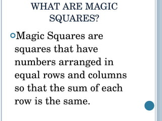 WHAT ARE MAGIC SQUARES? Magic Squares are squares that have numbers arranged in equal rows and columns so that the sum of each row is the same. 