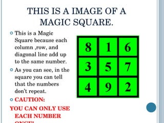 THIS IS A IMAGE OF A MAGIC SQUARE. This is a Magic Square because each column ,row, and diagonal line add up to the same number. As you can see, in the square you can tell that the numbers don’t repeat.  CAUTION:  YOU CAN ONLY USE EACH NUMBER ONCE!   