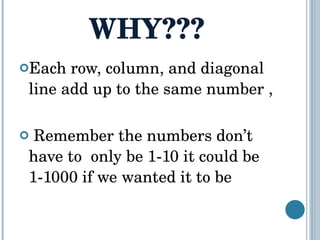 WHY??? Each row, column, and diagonal line add up to the same number , Remember the numbers don’t have to  only be 1-10 it could be 1-1000 if we wanted it to be  