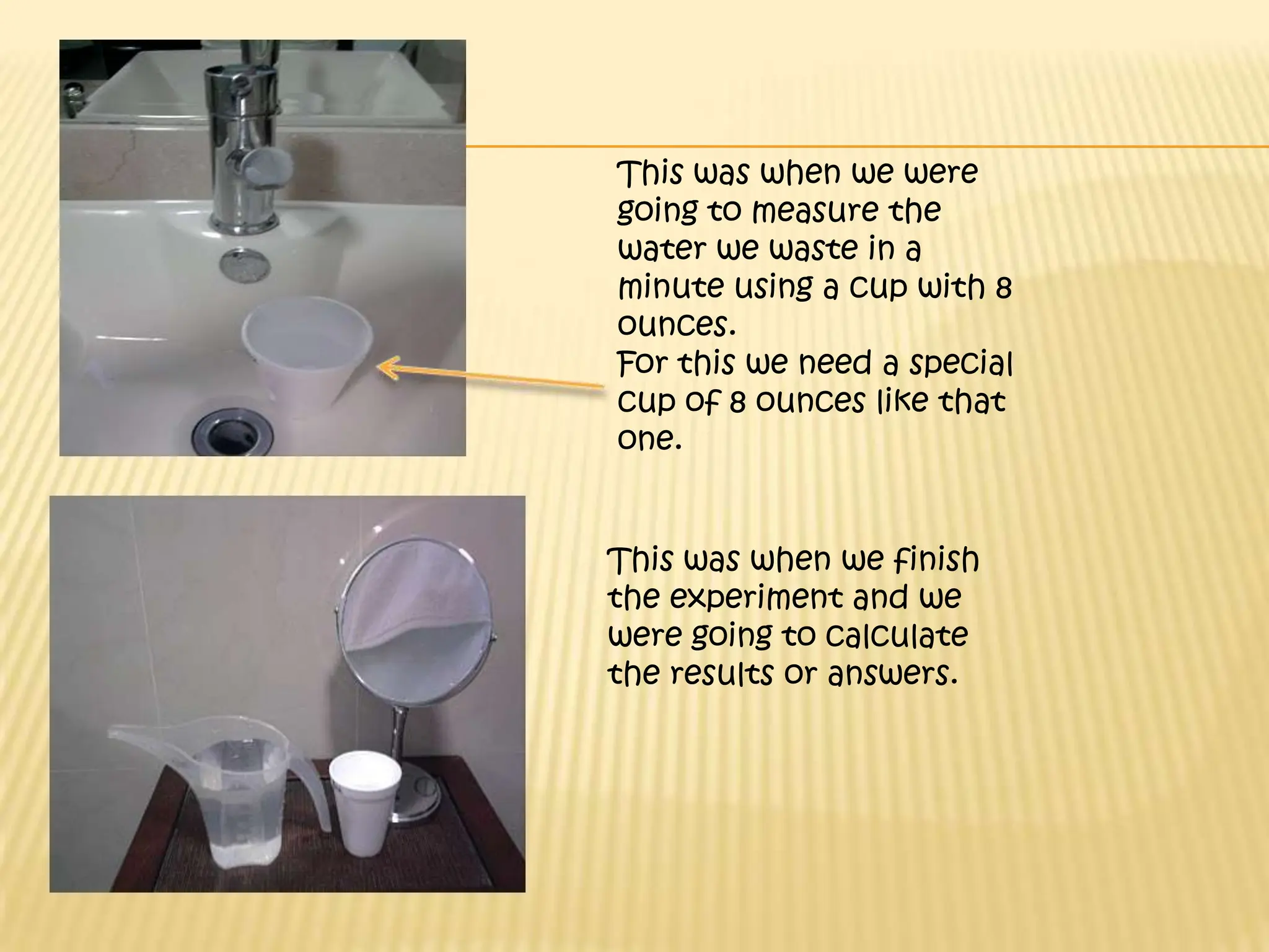 This was when we were going to measure the water we waste in a minute using a cup with 8 ounces.  For this we need a special cup of 8 ounces like that one.This was when we finish the experiment and we were going to calculate the results or answers.