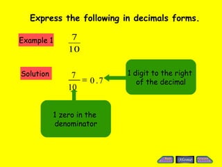 Express the following in decimals forms.

Example 1        7
                10

Solution         7          1 digit to the right
                   = 0 .7      of the decimal
                10


            1 zero in the
            denominator
 