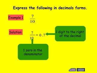 Express the following in decimals forms.

Example 1        7
                10

Solution         7          1 digit to the right
                   = 0 .7      of the decimal
                10


            1 zero in the
            denominator
 