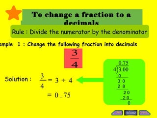 To change a fraction to a
                      decimals
     Rule : Divide the numerator by the denominator
ample 1 : Change the following fraction into decimals
                           3
                                             0.75
                           4               4 3.00
  Solution :     3                           0
                   = 3÷ 4                    3 0
                 4                           2 8

                   = 0 . 75                    20
                                               20
                                                 0
 