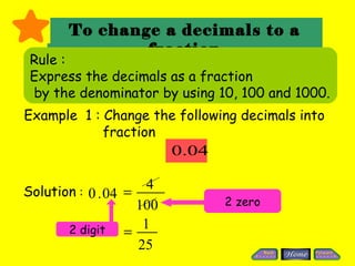 To change a decimals to a
               fraction
 Rule :
 Express the decimals as a fraction
 by the denominator by using 10, 100 and 1000.
Example 1 : Change the following decimals into
            fraction
                          0.04

Solution : 0 . 04 =
                      4
                    100          2 zero

       2 digit       1
                  =
                    25
 