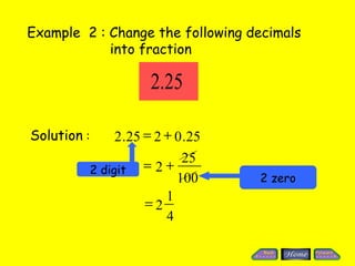 Example 2 : Change the following decimals
            into fraction

                         2.25

Solution :        2 .25 = 2 + 0 .25
                               25
             2 digit = 2 +
                              100     2 zero
                            1
                        =2
                            4
 