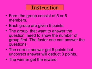 Instruction
• Form the group consist of 5 or 6
  members.
• Each group are given 5 points.
• The group that want to answer the
  question need to show the number of
  group first. The faster one can answer the
  questions.
• The correct answer get 5 points but
  uncorrect answer will deduct 3 points.
• The winner get the reward.
 