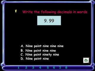 1       Write the following decimals in words

                           9. 99




        A. Nine   point   nine nine nine
        B. Nine   point   nine nine
        C. Nine   point   ninety nine
        D. Nine   point   nine

    1     2   3      4      5   6    7     8
 
