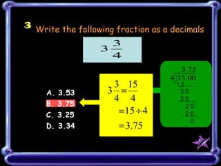 3 Write the following fraction as a decimals

                    3
                  3
                    4
                                      3.75
                                   4 15.00
                     3 15            12
     A. 3.53        3 =               30
                     4 4              20
     B. 3.75                           20
     C. 3.25          = 15 ÷ 4         20
                                         0
     D. 3.34           = 3.75
 