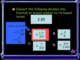 4 Convert the following decimal into
     fraction or mixed number to its lowest
     terms
                         2.85
2.85 = 2 + 0.85
            85
     =2 +         A.      17    B.     5
           100          2            2
                          20           8
         17
     =2
         20
                  C.                      85
                        2
                          7     D.   2
                          20             100
 
