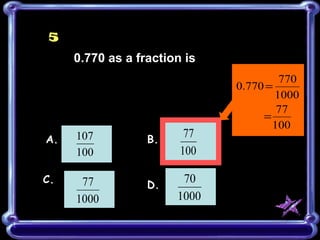 5
      0.770 as a fraction is
                                        770
                               0.770 =
                                       1000
                                       77
                                    =
                                      100
A.    107          B.
                          77
      100                100

C.     77                70
                   D.
      1000              1000
 