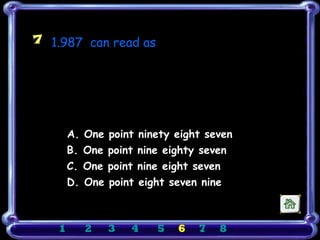 7 1.987 can read as

                         ξ




        A. One   point   ninety eight seven
        B. One   point   nine eighty seven
        C. One   point   nine eight seven
        D. One   point   eight seven nine



    1     2      3   4       5   6   7   8
 