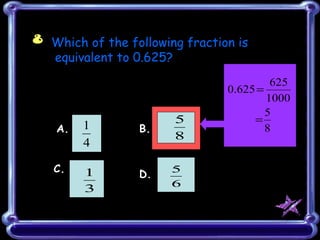 8 Which of the following fraction is
  equivalent to 0.625?
                                         625
                                0.625 =
                                        1000
                                        5
                          5          =
    A.   1           B.                 8
                          8
         4
                 ξ
   C.                     5
         1           D.
                          6
         3
 