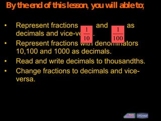 By the end of this lesson, you will able to; Represent fractions  and    as decimals and vice-versa. Represent fractions with denominators 10,100 and 1000 as decimals. Read and write decimals to thousandths. Change fractions to decimals and vice-versa. 
